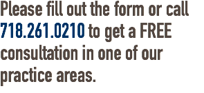 Please fill out the form or call 718.261.0210 to get a FREE consultation in one of our practice areas.